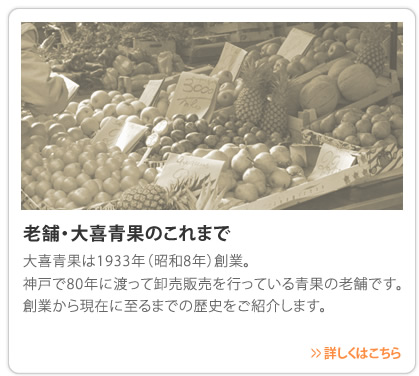 老舗・大喜青果のこれまで　大喜青果は1933年（昭和8年）創業。神戸で80年に渡って卸売販売を行っている青果の老舗です。創業から現在に至るまでの歴史をご紹介します。　>>詳しくはこちら